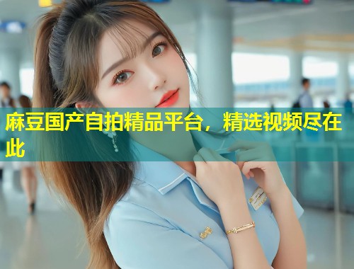 麻豆国产自拍精品平台，精选视频尽在此