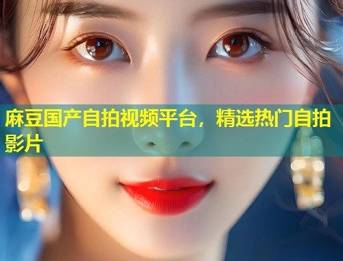 麻豆国产自拍视频平台，精选热门自拍影片