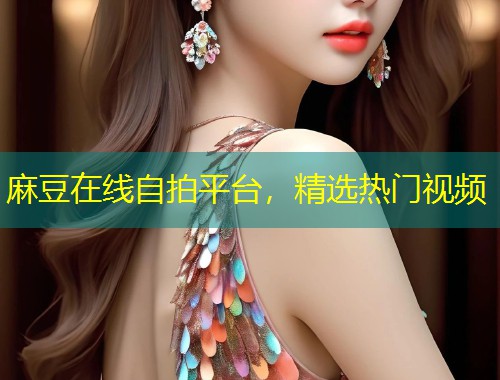 麻豆在线自拍平台，精选热门视频
