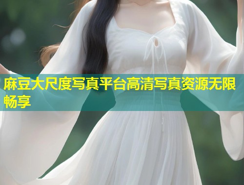 麻豆大尺度写真平台高清写真资源无限畅享
