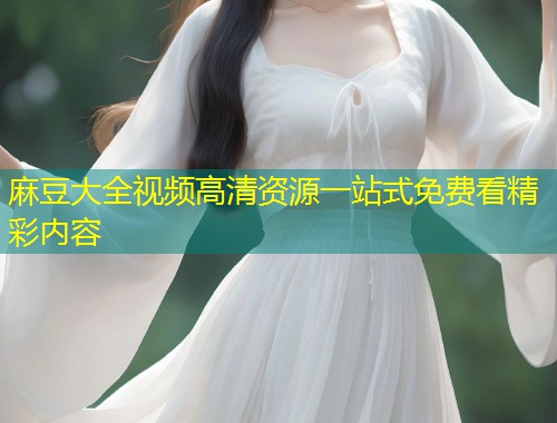 麻豆大全视频高清资源一站式免费看精彩内容