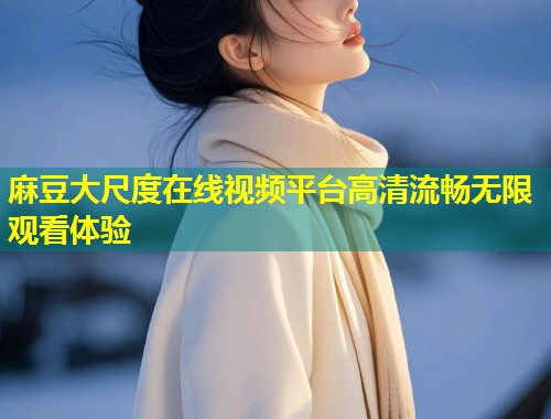 麻豆大尺度在线视频平台高清流畅无限观看体验