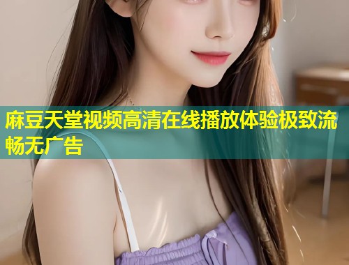 麻豆天堂视频高清在线播放体验极致流畅无广告