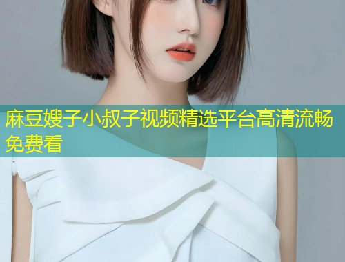 麻豆嫂子小叔子视频精选平台高清流畅免费看