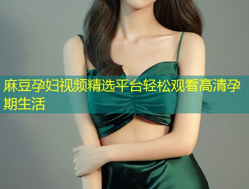 麻豆孕妇视频精选平台轻松观看高清孕期生活