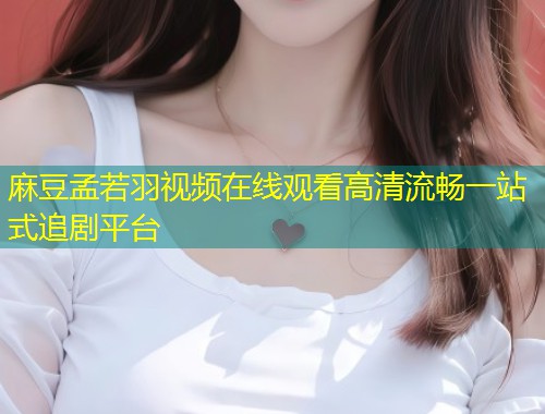 麻豆孟若羽视频在线观看高清流畅一站式追剧平台