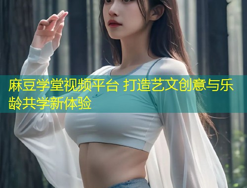 麻豆学堂视频平台 打造艺文创意与乐龄共学新体验