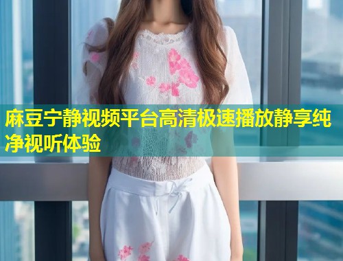 麻豆宁静视频平台高清极速播放静享纯净视听体验