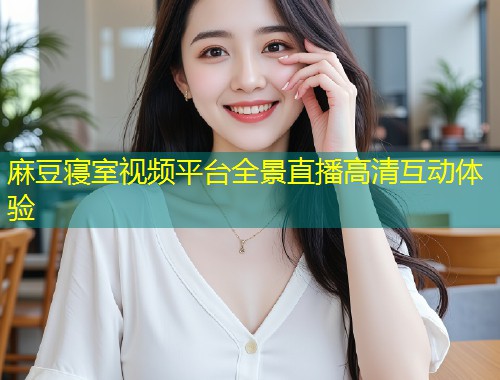 麻豆寝室视频平台全景直播高清互动体验
