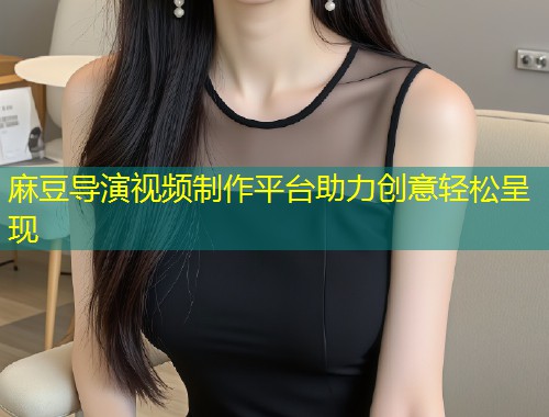 麻豆导演视频制作平台助力创意轻松呈现