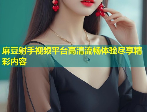 麻豆射手视频平台高清流畅体验尽享精彩内容