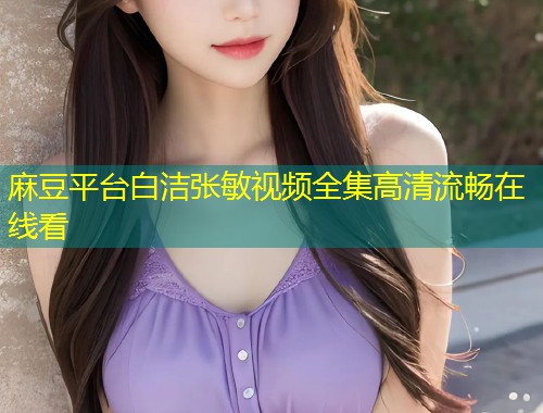 麻豆平台白洁张敏视频全集高清流畅在线看