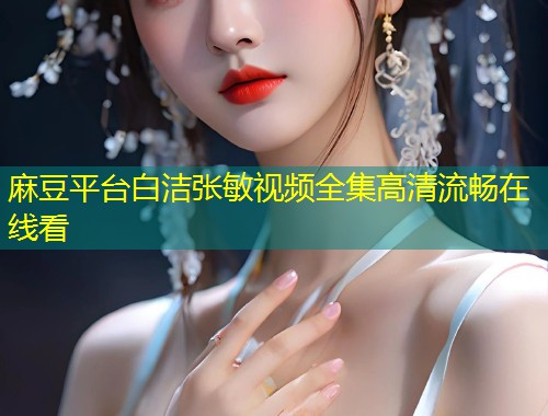麻豆平台白洁张敏视频全集高清流畅在线看