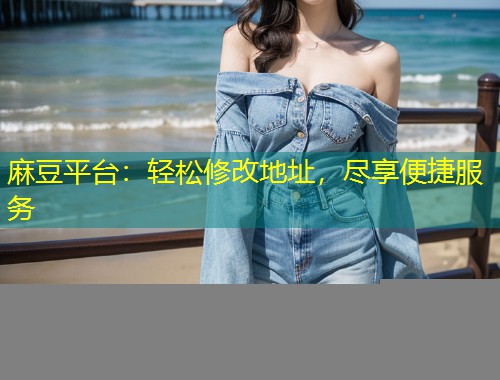 麻豆平台：轻松修改地址，尽享便捷服务