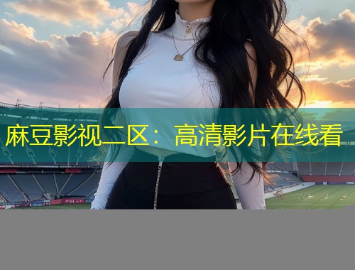 麻豆影视二区：高清影片在线看