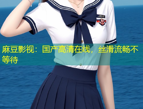 麻豆影视：国产高清在线，丝滑流畅不等待