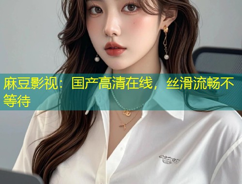 麻豆影视：国产高清在线，丝滑流畅不等待