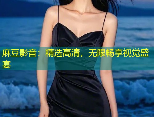 麻豆影音：精选高清，无限畅享视觉盛宴