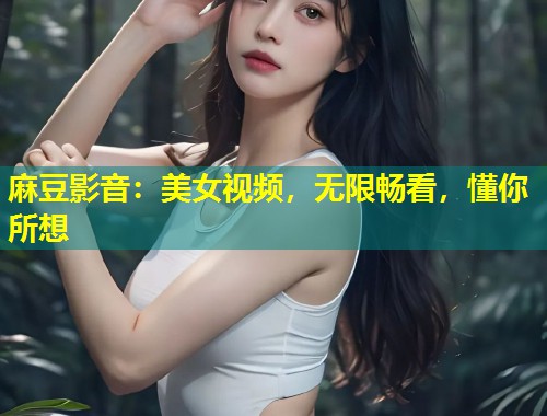麻豆影音：美女视频，无限畅看，懂你所想
