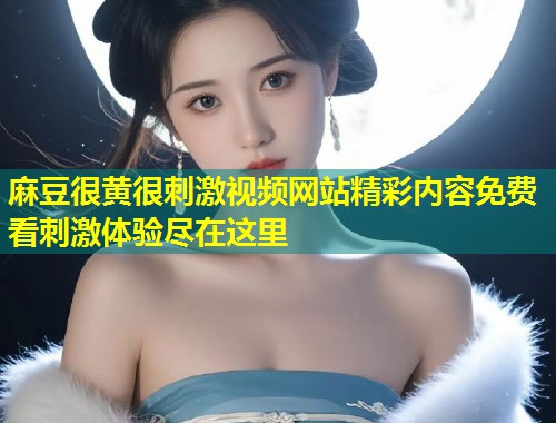 麻豆很黄很刺激视频网站精彩内容免费看刺激体验尽在这里