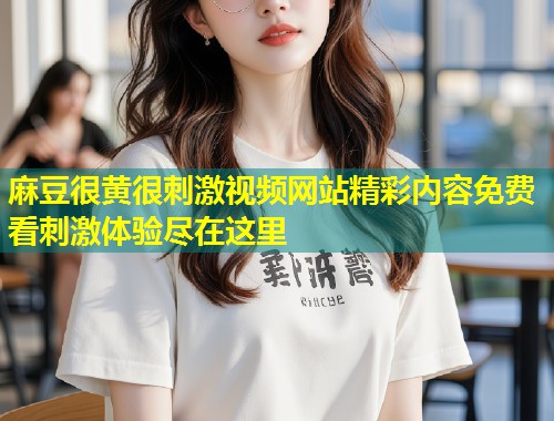 麻豆很黄很刺激视频网站精彩内容免费看刺激体验尽在这里