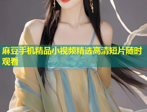 麻豆手机精品小视频精选高清短片随时观看