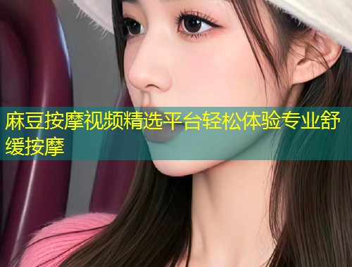 麻豆按摩视频精选平台轻松体验专业舒缓按摩