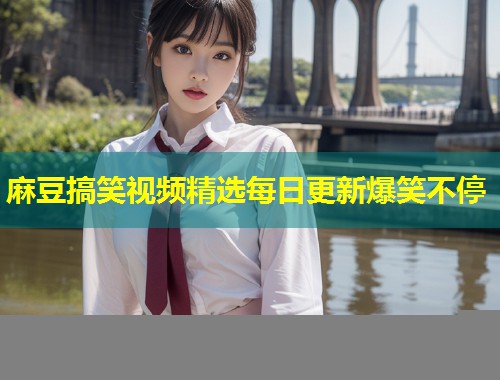麻豆搞笑视频精选每日更新爆笑不停