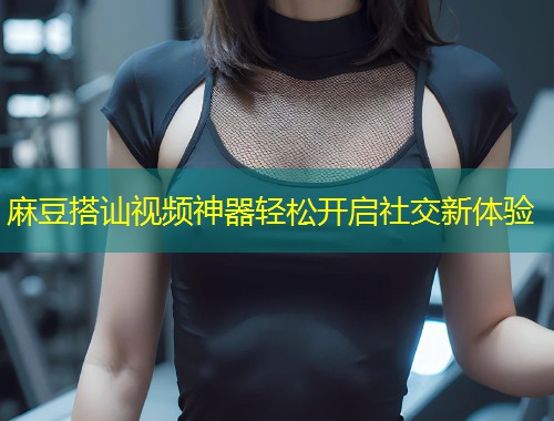 麻豆搭讪视频神器轻松开启社交新体验