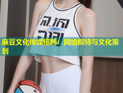 麻豆文化传媒招聘：网络模特与文化策划
