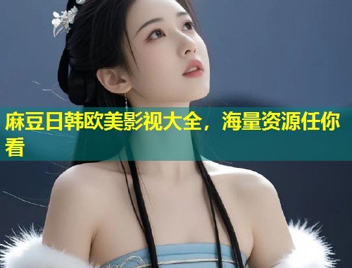 麻豆日韩欧美影视大全，海量资源任你看