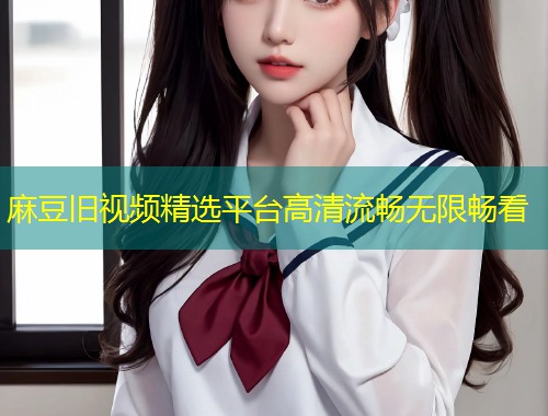 麻豆旧视频精选平台高清流畅无限畅看