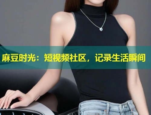 麻豆时光：短视频社区，记录生活瞬间