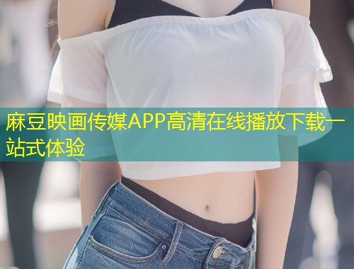 麻豆映画传媒APP高清在线播放下载一站式体验