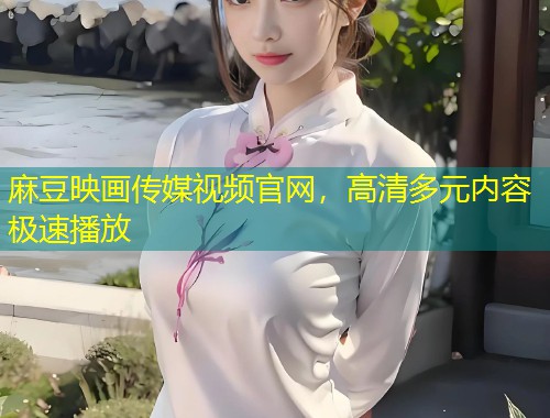 麻豆映画传媒视频官网，高清多元内容极速播放