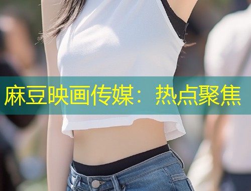 麻豆映画传媒：热点聚焦