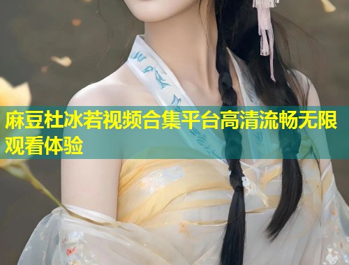 麻豆杜冰若视频合集平台高清流畅无限观看体验