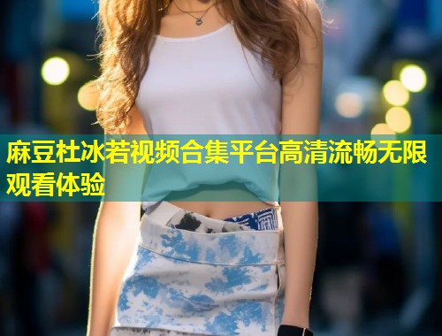 麻豆杜冰若视频合集平台高清流畅无限观看体验