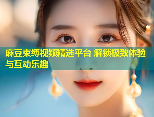麻豆束缚视频精选平台 解锁极致体验与互动乐趣