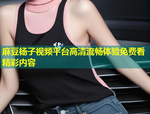 麻豆杨子视频平台高清流畅体验免费看精彩内容