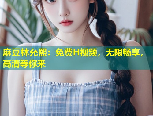 麻豆林允熙：免费H视频，无限畅享，高清等你来