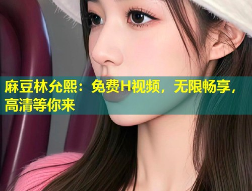 麻豆林允熙：免费H视频，无限畅享，高清等你来
