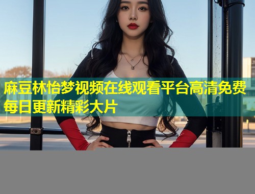 麻豆林怡梦视频在线观看平台高清免费每日更新精彩大片