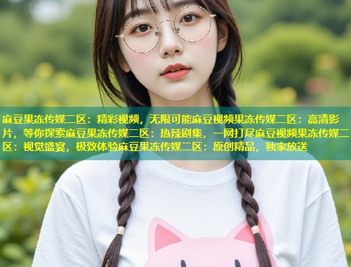 麻豆果冻传媒二区：精彩视频，无限可能麻豆视频果冻传媒二区：高清影片，等你探索麻豆果冻传媒二区：热辣剧集，一网打尽麻豆视频果冻传媒二区：视觉盛宴，极致体验麻豆果冻传媒二区：原创精品，独家放送