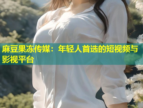 麻豆果冻传媒：年轻人首选的短视频与影视平台