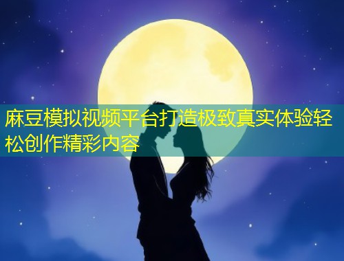 麻豆模拟视频平台打造极致真实体验轻松创作精彩内容