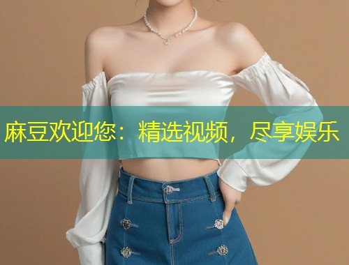 麻豆欢迎您：精选视频，尽享娱乐