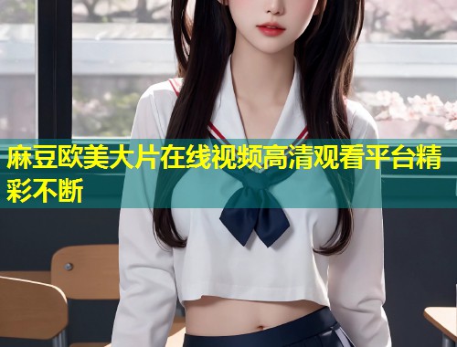麻豆欧美大片在线视频高清观看平台精彩不断