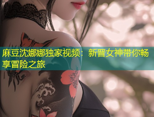 麻豆沈娜娜独家视频：新晋女神带你畅享冒险之旅