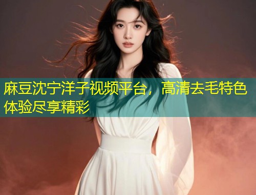 麻豆沈宁洋子视频平台，高清去毛特色体验尽享精彩